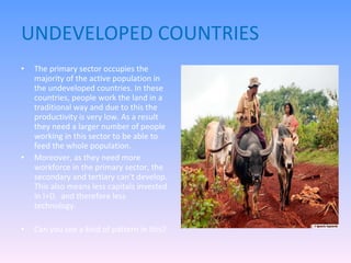 UNDEVELOPED COUNTRIES The primary sector occupies the majority of the active population in the undeveloped countries. In these countries, people work the land in a traditional way and due to this the productivity is very low. As a result they need a larger number of people working in this sector to be able to feed the whole population. Moreover, as they need more workforce in the primary sector, the secondary and tertiary can’t develop. This also means less capitals invested in I+D,  and therefore less technology. Can you see a kind of pattern in this? 