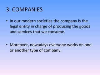 3. COMPANIES In our modern societies the company is the legal entity in charge of producing the goods and services that we consume. Moreover, nowadays everyone works on one or another type of company. 