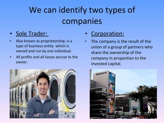 We can identify two types of companies Sole Trader:  Also known as proprietorship,  is a type of business entity  which is owned and run by one individual.  All profits and all losses accrue to the owner.  Corporation: The company is the result of the union of a group of partners who share the ownership of the company in proportion to the invested capital. 