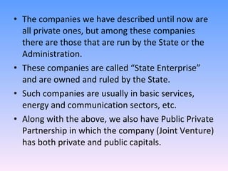 The companies we have described until now are all private ones, but among these companies there are those that are run by the State or the Administration. These companies are called “State Enterprise” and are owned and ruled by the State. Such companies are usually in basic services, energy and communication sectors, etc. Along with the above, we also have Public Private Partnership in which the company (Joint Venture) has both private and public capitals. 