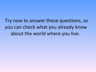 Try now to answer these questions, so you can check what you already know about the world where you live.  