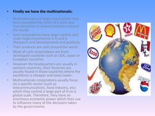 Finally we have the multinationals: Multinationals are large corporations that have exceeded the limits of a state and have branches in several locations around the world. Such corporations have large capitals and make large investments in R and D (Research and Development) and publicity. Their products are sold around the world. Most of such corporations are from developed countries such as USA, Japan or European countries. However the headquarters are usually in western countries, their factories are usually found in those countries where the workforce is cheaper and taxes lower. Multinationals corporations usually focus on a specific sector (such as telecommunications, food industry, etc) which they control a large part of it on a global scale. Therefore, they have an enormous economic power which they use to influence many of the decisions taken by the governments.  