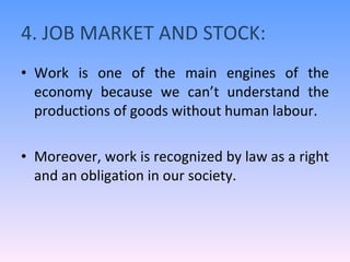 4. JOB MARKET AND STOCK: Work is one of the main engines of the economy because we can’t understand the productions of goods without human labour. Moreover, work is recognized by law as a right and an obligation in our society. 