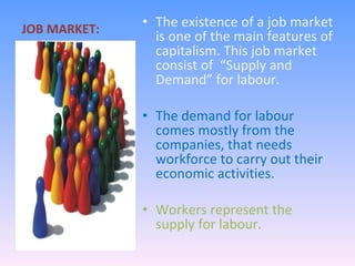 JOB MARKET: The existence of a job market is one of the main features of capitalism. This job market consist of  “Supply and Demand” for labour. The demand for labour comes mostly from the companies, that needs workforce to carry out their economic activities. Workers represent the supply for labour. 