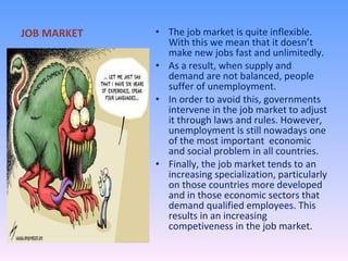 JOB MARKET The job market is quite inflexible. With this we mean that it doesn’t make new jobs fast and unlimitedly. As a result, when supply and demand are not balanced, people suffer of unemployment.  In order to avoid this, governments intervene in the job market to adjust it through laws and rules. However, unemployment is still nowadays one of the most important  economic and social problem in all countries. Finally, the job market tends to an increasing specialization, particularly on those countries more developed and in those economic sectors that demand qualified employees. This results in an increasing competiveness in the job market.  