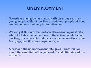 UNEMPLOYMENT Nowadays unemployment mostly affects groups such as young people without working experience , people without studies, women and people over 45 years. We can get this information from the unemployment rate, which includes the percentage of the active population not working, the economic and social sectors where they come from, age, qualifications, experience, etc. Moreover, the unemployment rate gives us information about the evolution of the job market and ultimately of the economy.  