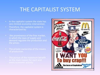 THE CAPITALIST SYSTEM In the capitalist system the state has very limited economic intervention. Therefore, the capitalist system is characterized by: the prominence of the free market, in which the laws of supply and demand regulate the production and the prices. The private ownership of the means of production. The pursue of the maximum benefit as the main reason for each and every economic activity.  