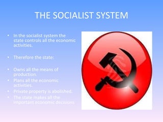 THE SOCIALIST SYSTEM In the socialist system the state controls all the economic activities. Therefore the state: Owns all the means of production. Plans all the economic activities. Private property is abolished. The state makes all the important economic decisions  