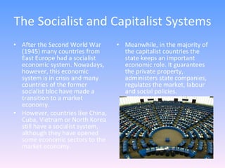 The Socialist and Capitalist Systems After the Second World War (1945) many countries from East Europe had a socialist economic system. Nowadays, however, this economic system is in crisis and many countries of the former socialist bloc have made a transition to a market economy.  However, countries like China, Cuba, Vietnam or North Korea still have a socialist system, although they have opened some economic sectors to the market economy. Meanwhile, in the majority of the capitalist countries the state keeps an important economic role. It guarantees the private property, administers state companies, regulates the market, labour and social policies. 