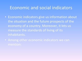 Economic and social indicators Economic indicators give us information about the situation and the future prospects of the economy of a country. Moreover, it lets us measure the standards of living of its inhabitants. Among other economic indicators we can mention: 