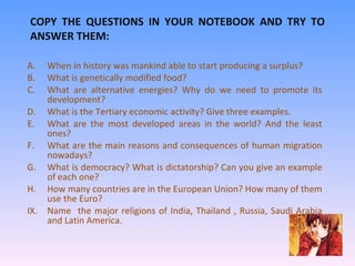COPY THE QUESTIONS IN YOUR NOTEBOOK AND TRY TO ANSWER THEM: When in history was mankind able to start producing a surplus? What is genetically modified food? What are alternative energies? Why do we need to promote its development? What is the Tertiary economic activity? Give three examples. What are the most developed areas in the world? And the least ones? What are the main reasons and consequences of human migration nowadays? What is democracy? What is dictatorship? Can you give an example of each one? How many countries are in the European Union? How many of them use the Euro? Name  the major religions of India, Thailand , Russia, Saudi Arabia and Latin America.  