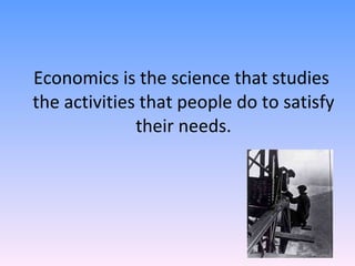 Economics is the science that studies  the activities that people do to satisfy their needs. 