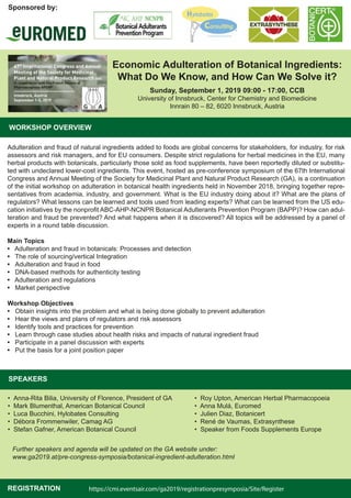 Economic Adulteration of Botanical Ingredients:
What Do We Know, and How Can We Solve it?
Sunday, September 1, 2019 09:00 - 17:00, CCB
University of Innsbruck, Center for Chemistry and Biomedicine
Innrain 80 – 82, 6020 Innsbruck, Austria
WORKSHOP OVERVIEW
Adulteration and fraud of natural ingredients added to foods are global concerns for stakeholders, for industry, for risk
assessors and risk managers, and for EU consumers. Despite strict regulations for herbal medicines in the EU, many
herbal products with botanicals, particularly those sold as food supplements, have been reportedly diluted or substitu-
ted with undeclared lower-cost ingredients. This event, hosted as pre-conference symposium of the 67th International
Congress and Annual Meeting of the Society for Medicinal Plant and Natural Product Research (GA), is a continuation
of the initial workshop on adulteration in botanical health ingredients held in November 2018, bringing together repre-
sentatives from academia, industry, and government. What is the EU industry doing about it? What are the plans of
regulators? What lessons can be learned and tools used from leading experts? What can be learned from the US edu-
cation initiatives by the nonprofit ABC-AHP-NCNPR Botanical Adulterants Prevention Program (BAPP)? How can adul-
teration and fraud be prevented? And what happens when it is discovered? All topics will be addressed by a panel of
experts in a round table discussion.
Main Topics
• Adulteration and fraud in botanicals: Processes and detection
• The role of sourcing/vertical Integration
• Adulteration and fraud in food
• DNA-based methods for authenticity testing
• Adulteration and regulations
• Market perspective
Workshop Objectives
• Obtain insights into the problem and what is being done globally to prevent adulteration
• Hear the views and plans of regulators and risk assessors
• Identify tools and practices for prevention
• Learn through case studies about health risks and impacts of natural ingredient fraud
• Participate in a panel discussion with experts
• Put the basis for a joint position paper
Sponsored by:
SPEAKERS
• Anna-Rita Bilia, University of Florence, President of GA
• Mark Blumenthal, American Botanical Council
• Luca Bucchini, Hylobates Consulting
• Débora Frommenwiler, Camag AG
• Stefan Gafner, American Botanical Council
• Roy Upton, American Herbal Pharmacopoeia
• Anna Mulá, Euromed
• Julien Diaz, Botanicert
• René de Vaumas, Extrasynthese
• Speaker from Foods Supplements Europe
Further speakers and agenda will be updated on the GA website under:
www.ga2019.at/pre-congress-symposia/botanical-ingredient-adulteration.html
REGISTRATION https://cmi.eventsair.com/ga2019/registrationpresymposia/Site/Register
 