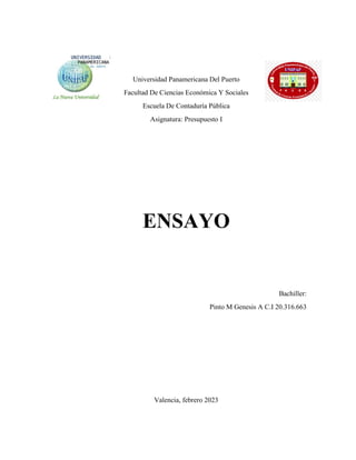 Universidad Panamericana Del Puerto
Facultad De Ciencias Económica Y Sociales
Escuela De Contaduría Pública
Asignatura: Presupuesto I
ENSAYO
Bachiller:
Pinto M Genesis A C.I 20.316.663
Valencia, febrero 2023
 