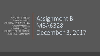Assignment B
MBA6328
December 3, 2017
GROUP 4: BEAU
TAYLOR, ANDY
CORREA, YEKATERINA
GOLOVANOVA,
GABRIEL LOPEZ,
CHRISTOPHER CONTI,
LAKETTA HAMPTON
 
