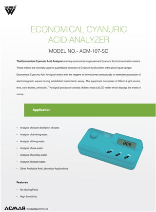 R

ECONOMICAL CYANURIC
ACID ANALYZER
MODEL NO.- ACM-107-SC
The Economical Cyanuric Acid Analyzer are very economical single element Cyanuric Acid concentration meters.
These meters are normally used for quantitative detection of Cyanuric Acid content in the given liquid sample.
Economical Cyanuric Acid Analyzer works with the reagent to form colored compounds on selective absorption of
electromagnetic waves having established colorimetric assay. The equipment comprises of Silicon Light source,
lens, color bottles, photocell,. The signal processor consists of direct read out LCD meter which displays the levels of
ozone.

Application

Ÿ Analysis of steam distillation of water.
Ÿ Analysis of drinking water.
Ÿ Analysis of living water.
Ÿ Analysis of sea water.
Ÿ Analysis of surface water.
Ÿ Analysis of waste water.
Ÿ Other Analytical And Laboratory Applications.

Features
Ÿ No Moving Parts.
Ÿ High Sensitivity.

TECHNOLOGIES PVT. LTD.

 