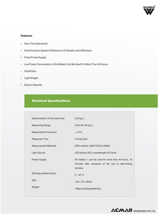 R

Features
Ÿ One-Time Special Kit.
Ÿ Good Analysis Speed (A Measure of A Sample Just 3 Minutes);
Ÿ Pulse Power Supply.
Ÿ Low Power Consumption (A 9v Battery Can Be Used For More Than 40 Hours.
Ÿ Small Size.
Ÿ Light Weight.
Ÿ Easy to Operate.

Technical Specifications

Determination of the lower limit

5.0 mg / L

Measuring Range

0.00- 30 .00 mg / L

Measurement Accuracy

= ± 5%;

Response Time

0.3 seconds

Measurement Methods

DPD method. (GB/T5750.5-2006)

Light Source

LED silicon LED, a wavelength of 510nm.

Power Supply

9V battery 1 can be used for more than 40 hours, 10
minutes after cessation of the use of self-closing
devices.

Working ambient temp.
Size
Weight

0 ~ 40 °C
140 × 70 × 30mm
180g (including batteries)

TECHNOLOGIES PVT. LTD.

 