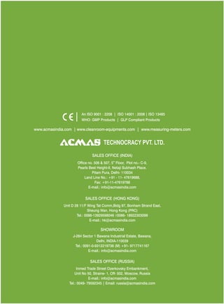 An ISO 9001 : 2208 | ISO 14001 : 2008 | ISO 13485
WHO: GMP Products | GLP Compliant Products
www.acmasindia.com |

www.acmasglobal.com | www.measuring-meters.com

TECHNOLOGIES PVT. LTD.
CORPORATE OFFICE/ SHOWROOM (INDIA)
Plot No. 352-353, Sector – 57
Phase- IV Kundli, Sonepat, Haryana - 131028
Land Line No.: +91 - 11- 47619688,
Fax: +91-11-47619788
E-mail.: info@acmasindia.com

SALES OFFICE (HONG KONG)
Unit D 28 11/F Wing Tat Comm,Bidg 97, Bonham Strand East,
Sheung Wan, Hong Kong (PRC)
Tel.: 0086-13929598046 | 0086- 18922303099
E-mail.: hk@acmasindia.com

SALES OFFICE (RUSSIA)
Inmed Trade Street Ozerkovsky Embankment,
Unit No 50, Straine- 1, Off- 502, Moscow, Russia
E-mail.: info@acmasindia.com
Tel.: 0049- 79592345 | Email: russia@acmasindia.com

 