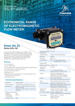 Features
Ÿ No moving parts
Ÿ Economically Priced
Ÿ Do not require much upstream and downstream straight Lengths
Ÿ Very fast Operation / small response time
Ÿ Long life hence cost effective
Ÿ Engineered in PP
Ÿ Flowmeter does not obstruct ow, so it can be applied to clean,
sanitary, dirty, corrosive liquids
Ÿ Fully Vibration proof
Smart JAL Ec
Series SJEc-100
Economical Flow Meter by Manas offers SMART JAL Ec
Flow Meter which is an economical ow meter for simpler
applications. These meters are compact, lightweight, and
are commonly used in Treated Efuent, Sewage water,
Wastewater, etc. This type of ow meter also works on
Faraday’s Law of Electromagnetic Induction.
We are certified with
ISO/IEC 17025:2017 | ISO 9001:2015
ISO 14001:2015 | OHSAS 45001:2018
ECONOMICAL RANGE
OF ELECTROMAGNETIC
FLOW METER
Technical Specications:
Meter Size : DN10 to DN50
End Connections : 3/8" BSP (M) to 2” BSP (M) as per size
Dimensions : 189 mm (L) x 109 mm (W) x 157 mm (H)
for DN10 –DN40
193 mm (L) x 102 mm (W) x 178 mm (H)
for DN50
Material of Construction
a) Sensor : PP
b) Measuring : SS316
Electrodes
Protection Class : IP66
Operating Ambient : 0 – 50° C
Temperature
Media Pressure : 10 Bar From DN10 upto DN50
Mounting : Integral
Enclosure : ABS / PP
Cable Glands : PG7 (1. Power & Pulse output
2. COMM PORT or 4-20mA)
Cable Entries : 2
Media Conductivity : s≥20µS / cm
Empty Tube : Provided
Detection
Accuracy : ±1 % of Actual Flow Rate
between 100 % to 10 % Flow Rate
Display : 16X2 rows LCD Display For
Instantaneous Flow Rate, Totaliser,
Engineering Units, Fault messages
Output : Pulse output PNP/NPN
Pulse output is proportional to ow rate
Note : Pulse o/p stopped if ow tube is empty
Optional Outputs : 4-20mA dc, isolated (with max.
600Ω load) Proportional to instantaneous
ow rate Or Communication port
(RS485 (Std) Or RS232 (Optional))
Output Pulse : 1 pulse / 0.1 liter or 1pulse / 1 liter or
Selection 1 pulse / 10 liter or 1pulse / 100 liter
PC Communication: Protocol - MODBUS RTU
Comport - RS232 (optional) / RS485 (Std)
Power Supply : 12V dc / 24V dc, ± 10% for
integral transmitter
230 Vac Adaptor
 
