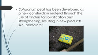     Sphagnum peat has been developed as
    a new construction material through the
    use of binders for solidification and
    strengthening, resulting in new products
    like ‘peatcrete’.
 