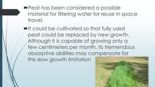 Peat has been considered a possible
 material for filtering water for reuse in space
 travel.
It could be cultivated so that fully used
 peat could be replaced by new growth.
 Although it is capable of growing only a
 few centimeters per month, its tremendous
 absorptive abilities may compensate for
 this slow growth limitation.
 