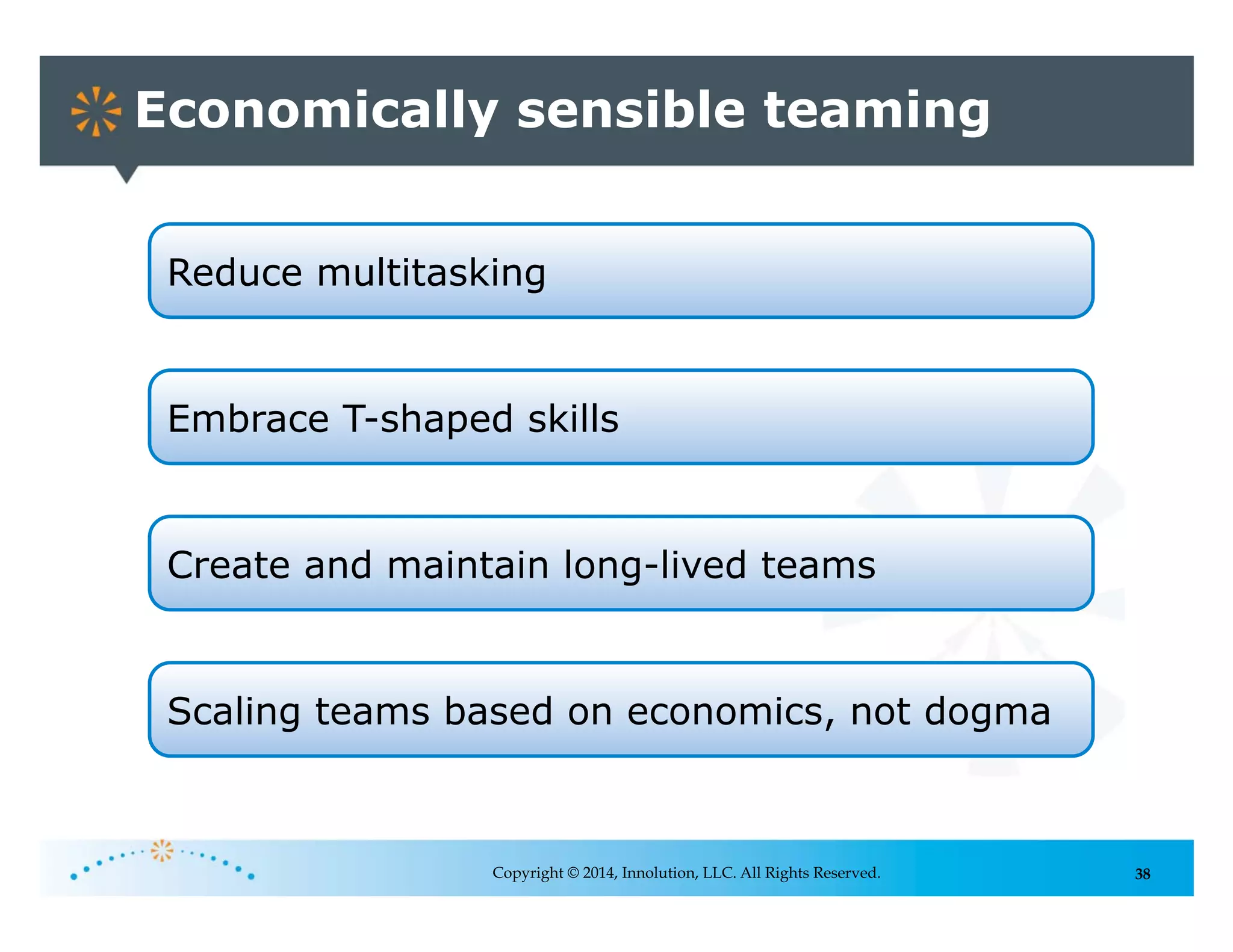38
Economically sensible teaming
Copyright © 2014, Innolution, LLC. All Rights Reserved.
Reduce multitasking
Scaling teams based on economics, not dogma
Embrace T-shaped skills
Create and maintain long-lived teams
 
