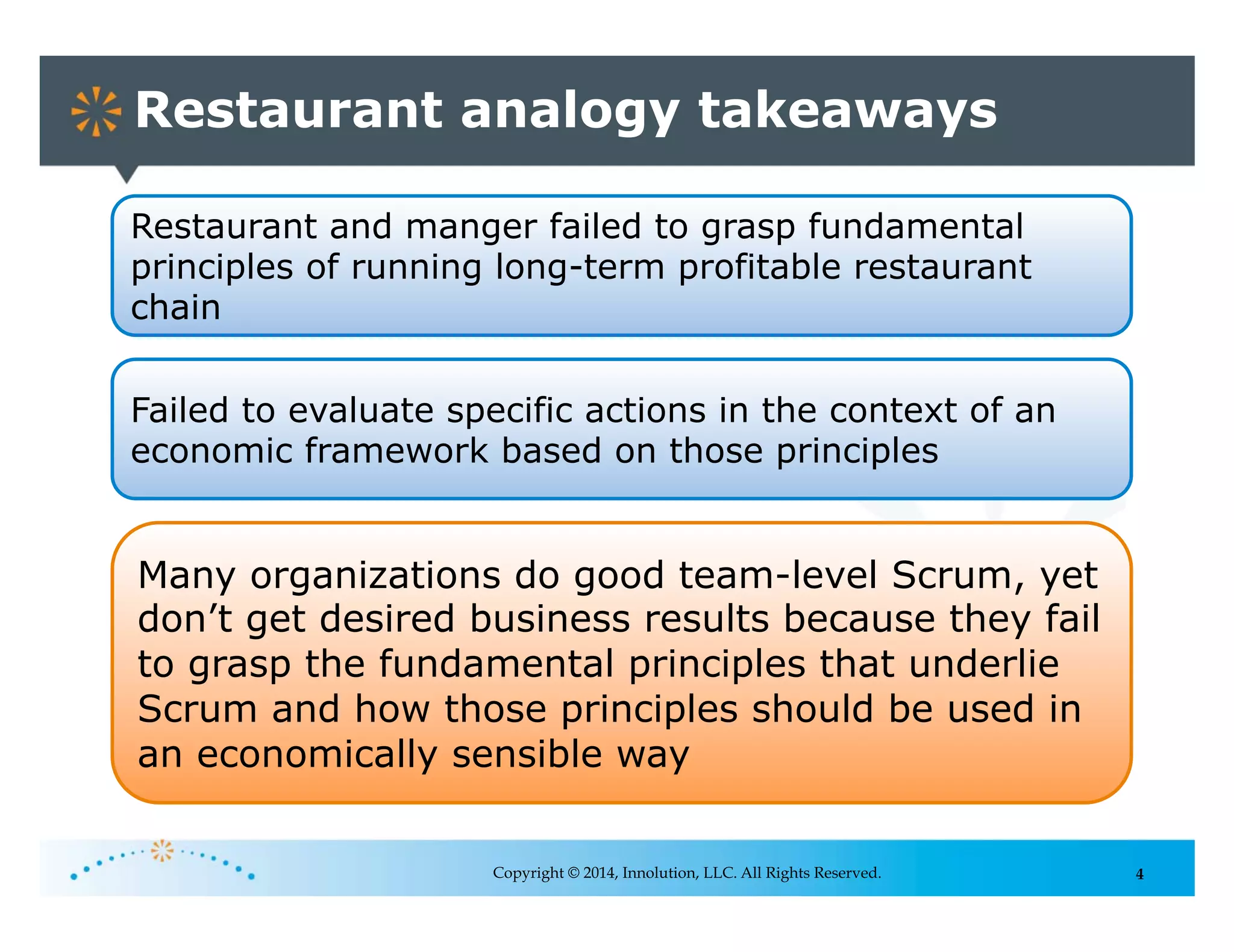 4
Restaurant analogy takeaways
Copyright © 2014, Innolution, LLC. All Rights Reserved.
Restaurant and manger failed to grasp fundamental
principles of running long-term profitable restaurant
chain
Failed to evaluate specific actions in the context of an
economic framework based on those principles
Many organizations do good team-level Scrum, yet
don’t get desired business results because they fail
to grasp the fundamental principles that underlie
Scrum and how those principles should be used in
an economically sensible way
 