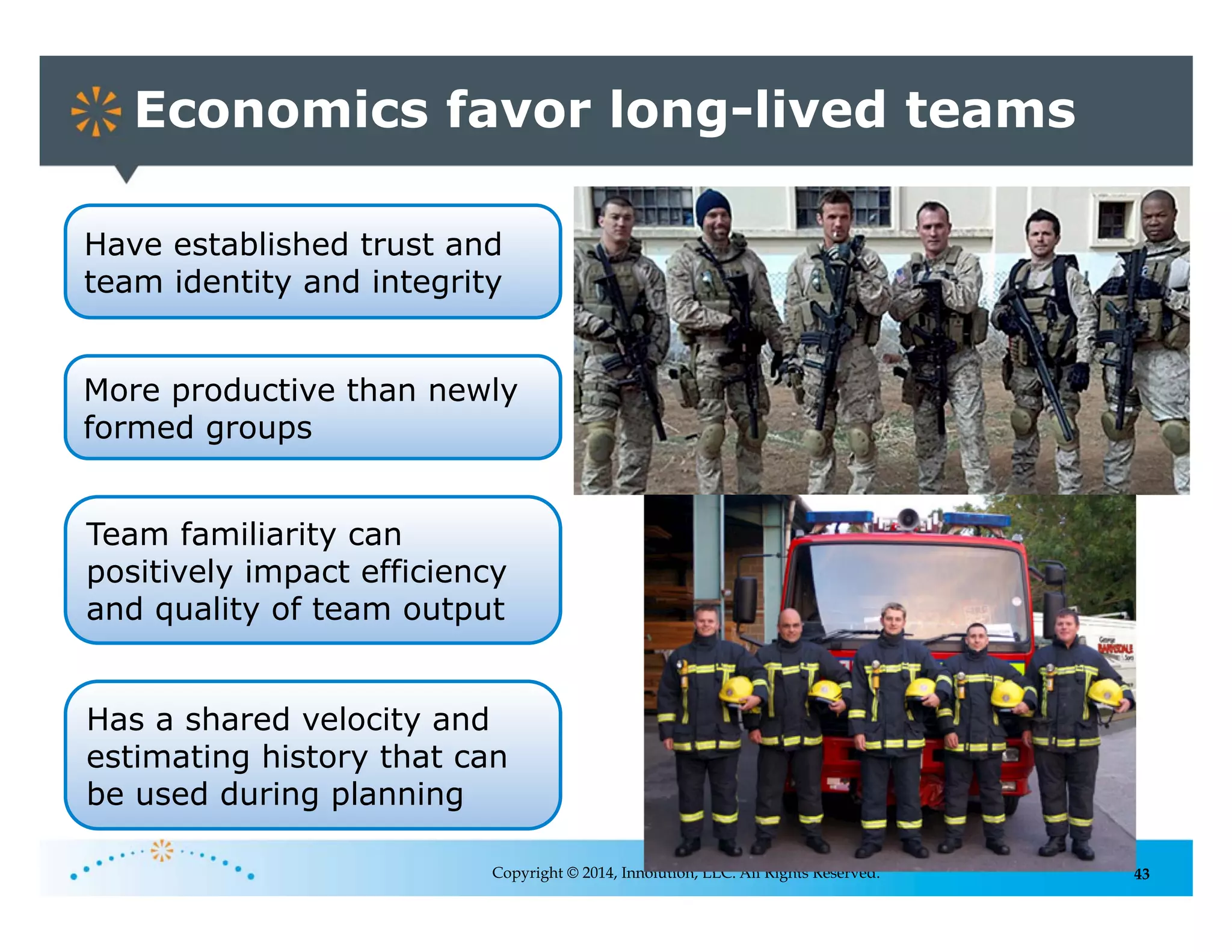 43
Economics favor long-lived teams
Copyright © 2014, Innolution, LLC. All Rights Reserved.
More productive than newly
formed groups
Team familiarity can
positively impact efficiency
and quality of team output
Has a shared velocity and
estimating history that can
be used during planning
Have established trust and
team identity and integrity
 