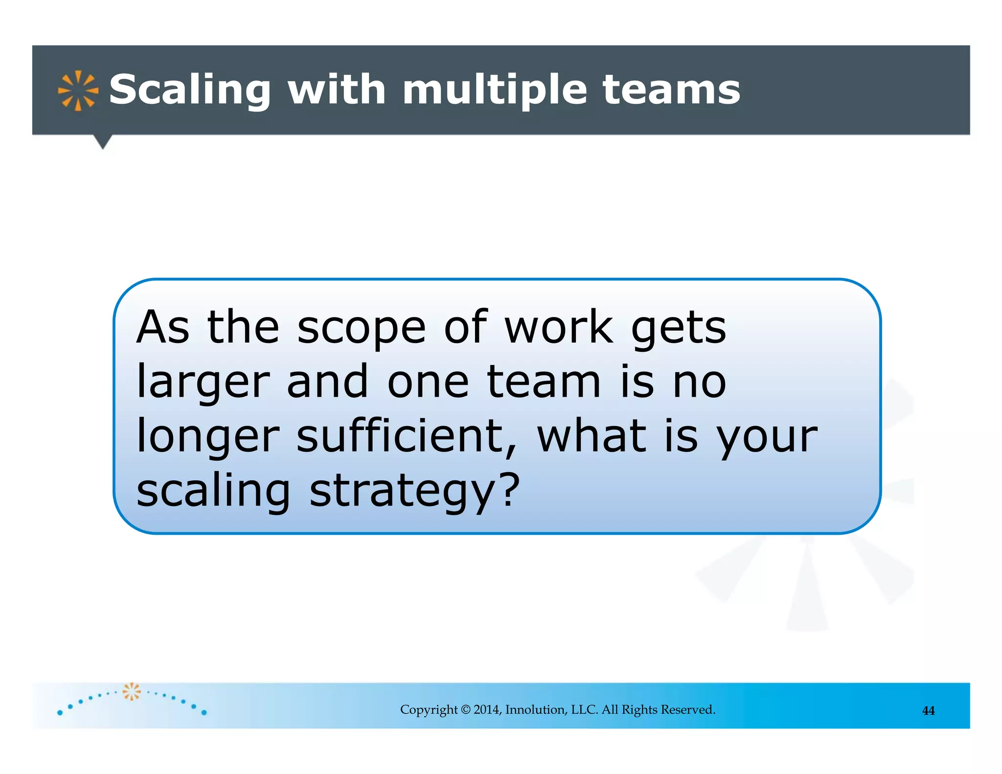 44
Scaling with multiple teams
Copyright © 2014, Innolution, LLC. All Rights Reserved.
As the scope of work gets
larger and one team is no
longer sufficient, what is your
scaling strategy?
 