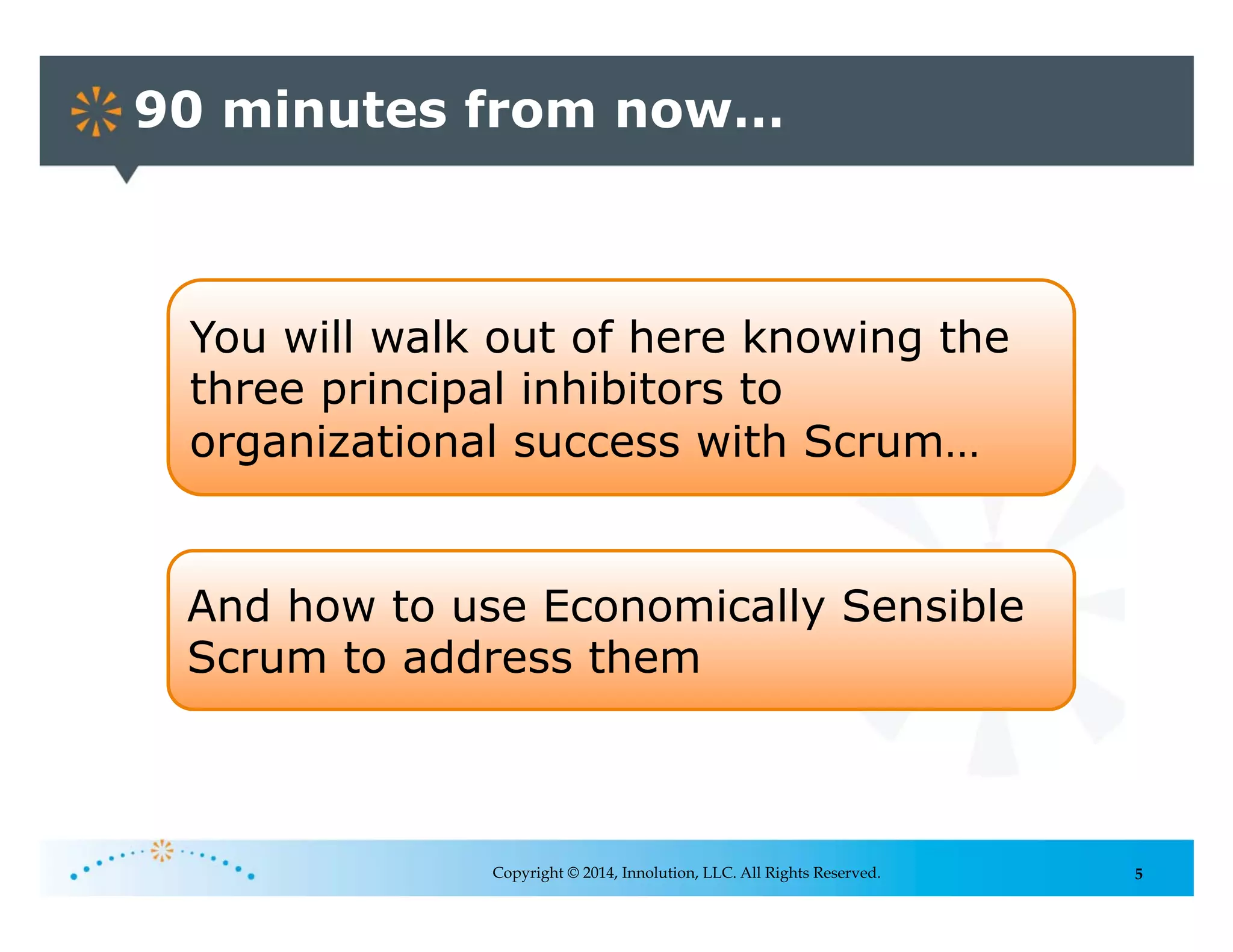 5
90 minutes from now…
Copyright © 2014, Innolution, LLC. All Rights Reserved.
You will walk out of here knowing the
three principal inhibitors to
organizational success with Scrum…
And how to use Economically Sensible
Scrum to address them
 