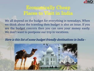Economically Cheap
Places to Visit in India
We all depend on the budget for everything in nowadays. When
we think about the traveling then budget is also an issue. If you
are the budget concern then you can save your money easily.
We don’t want to postpone our trip in vacations.
Here is this list of some budget friendly destinations in India –
 