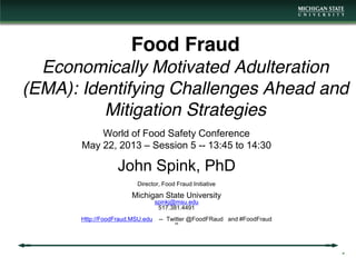 Food Fraud
Economically Motivated Adulteration
(EMA): Identifying Challenges Ahead and
Mitigation Strategies
World of Food Safety Conference
May 22, 2013 – Session 5 -- 13:45 to 14:30
John Spink, PhD
Director, Food Fraud Initiative
Michigan State University
spinkj@msu.edu
517.381.4491
Http://FoodFraud.MSU.edu -- Twitter @FoodFRaud and #FoodFraud
htt
*
 