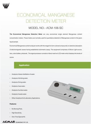 R

ECONOMICAL MANGANESE
DETECTION METER
MODEL NO.- ACM-106-SC
The Economical Manganese Detection Meter are very economical single element Manganese content
concentration meters. These meters are normally used for quantitative detection of Manganese content in the given
liquid sample.
Economical Manganese content analyzer works with the reagent to form colored compounds on selective absorption
of electromagnetic waves having established colorimetric assay. The equipment comprises of Silicon Light source,
lens, color bottles, photocell,. The signal processor consists of direct read out LCD meter which displays the levels of
ozone.

Application

Ÿ Analysis of steam distillation of water.
Ÿ Analysis of drinking water.
Ÿ Analysis of living water.
Ÿ Analysis of sea water.
Ÿ Analysis of surface water.
Ÿ Analysis of waste water.
Ÿ Other Analytical And Laboratory Applications.

Features
Ÿ No Moving Parts.
Ÿ High Sensitivity.
Ÿ One-Time Special Kit.

TECHNOLOGIES PVT. LTD.

 