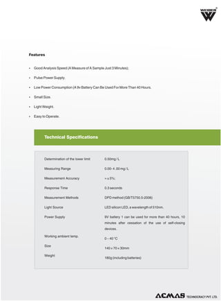 R

Features

Ÿ Good Analysis Speed (A Measure of A Sample Just 3 Minutes);
Ÿ Pulse Power Supply.
Ÿ Low Power Consumption (A 9v Battery Can Be Used For More Than 40 Hours.
Ÿ Small Size.
Ÿ Light Weight.
Ÿ Easy to Operate.

Technical Specifications

Determination of the lower limit

0.50mg / L

Measuring Range

0.00- 4 .00 mg / L

Measurement Accuracy

= ± 5%;

Response Time

0.3 seconds

Measurement Methods

DPD method (GB/T5750.5-2006)

Light Source

LED silicon LED, a wavelength of 510nm.

Power Supply

9V battery 1 can be used for more than 40 hours, 10
minutes after cessation of the use of self-closing
devices.

Working ambient temp.
Size
Weight

0 ~ 40 °C
140 × 70 × 30mm
180g (including batteries)

TECHNOLOGIES PVT. LTD.

 