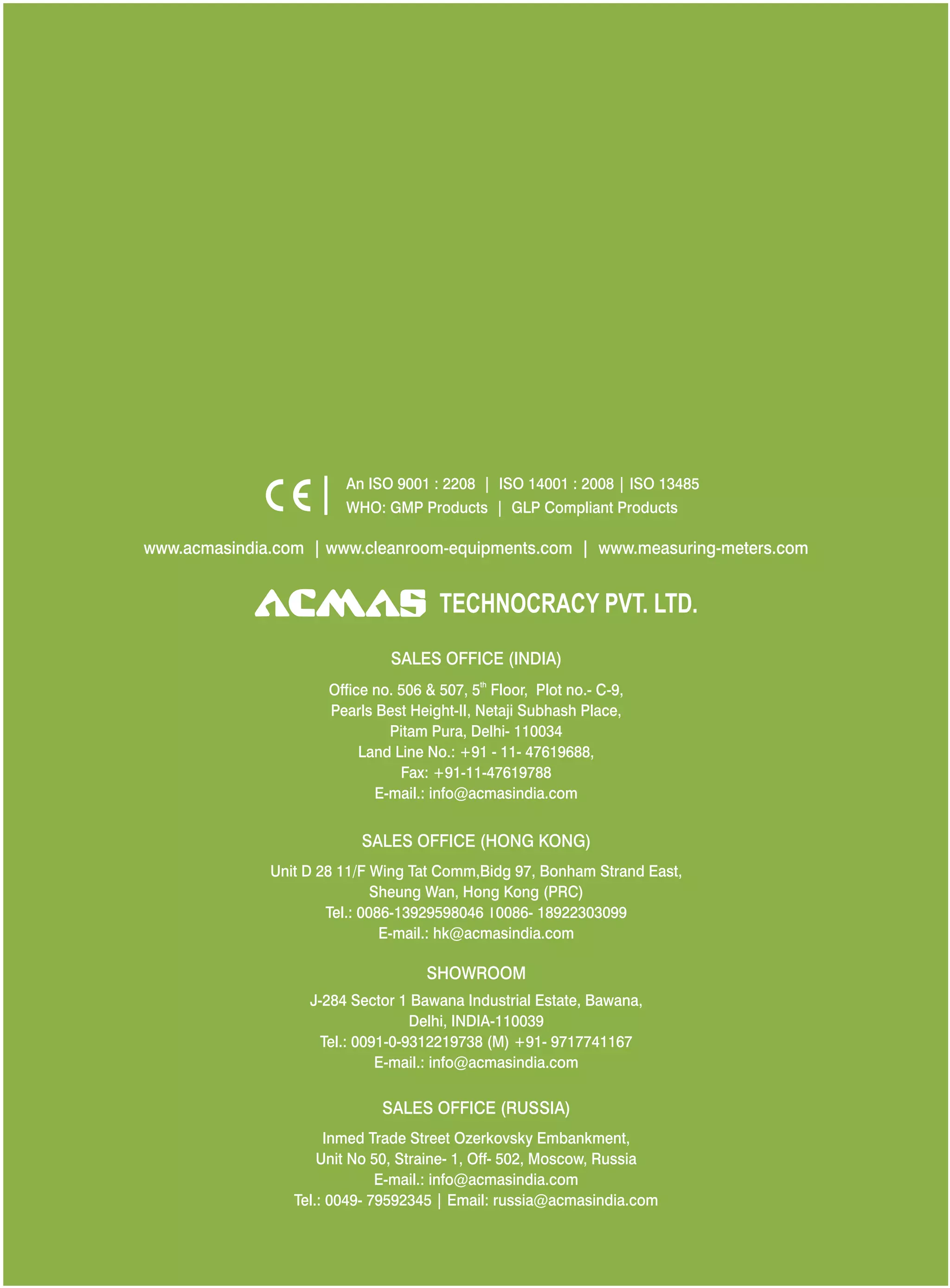 An ISO 9001 : 2208 | ISO 14001 : 2008 | ISO 13485
WHO: GMP Products | GLP Compliant Products
www.acmasindia.com |

www.acmasglobal.com | www.measuring-meters.com

TECHNOLOGIES PVT. LTD.
CORPORATE OFFICE/ SHOWROOM (INDIA)
Plot No. 352-353, Sector – 57
Phase- IV Kundli, Sonepat, Haryana - 131028
Land Line No.: +91 - 11- 47619688,
Fax: +91-11-47619788
E-mail.: info@acmasindia.com

SALES OFFICE (HONG KONG)
Unit D 28 11/F Wing Tat Comm,Bidg 97, Bonham Strand East,
Sheung Wan, Hong Kong (PRC)
Tel.: 0086-13929598046 | 0086- 18922303099
E-mail.: hk@acmasindia.com

SALES OFFICE (RUSSIA)
Inmed Trade Street Ozerkovsky Embankment,
Unit No 50, Straine- 1, Off- 502, Moscow, Russia
E-mail.: info@acmasindia.com
Tel.: 0049- 79592345 | Email: russia@acmasindia.com

 
