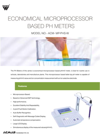 R

ECONOMICAL MICROPROCESSOR
BASED PH METERS
MODEL NO.- ACM- MP-PHS-W

The Ph Meters of this series is economical microprocessor based pH/mV meter, is best for routine use in
schools, laboratories and manufacture plants. This microprocessor based table top pH meter is capable of
measuring pH/mV value and Ion concentration measurement with an Ion selective electrode.

Features

Ÿ Microprocessor-Based.
Ÿ Based on Advanced SMT technology.
Ÿ High performance.
Ÿ Excellent Stability And Repeatability.
Ÿ 2-point Push Button Calibration.
Ÿ Auto-Buffer Recognition.
Ÿ Self-Diagnostic with Message Codes Display.
Ÿ Automatic temperature compensation.
Ÿ Large LCD Display.
Ÿ Simultaneous display of the measured values(pH/mV).

TECHNOLOGIES PVT. LTD.

 