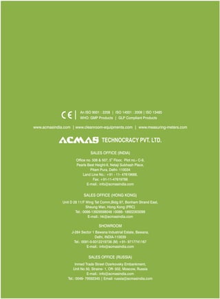 An ISO 9001 : 2208 | ISO 14001 : 2008 | ISO 13485
WHO: GMP Products | GLP Compliant Products
www.acmasindia.com |

www.acmasglobal.com | www.measuring-meters.com

TECHNOLOGIES PVT. LTD.
CORPORATE OFFICE/ SHOWROOM (INDIA)
Plot No. 352-353, Sector – 57
Phase- IV Kundli, Sonepat, Haryana - 131028
Land Line No.: +91 - 11- 47619688,
Fax: +91-11-47619788
E-mail.: info@acmasindia.com

SALES OFFICE (HONG KONG)
Unit D 28 11/F Wing Tat Comm,Bidg 97, Bonham Strand East,
Sheung Wan, Hong Kong (PRC)
Tel.: 0086-13929598046 | 0086- 18922303099
E-mail.: hk@acmasindia.com

SALES OFFICE (RUSSIA)
Inmed Trade Street Ozerkovsky Embankment,
Unit No 50, Straine- 1, Off- 502, Moscow, Russia
E-mail.: info@acmasindia.com
Tel.: 0049- 79592345 | Email: russia@acmasindia.com

 