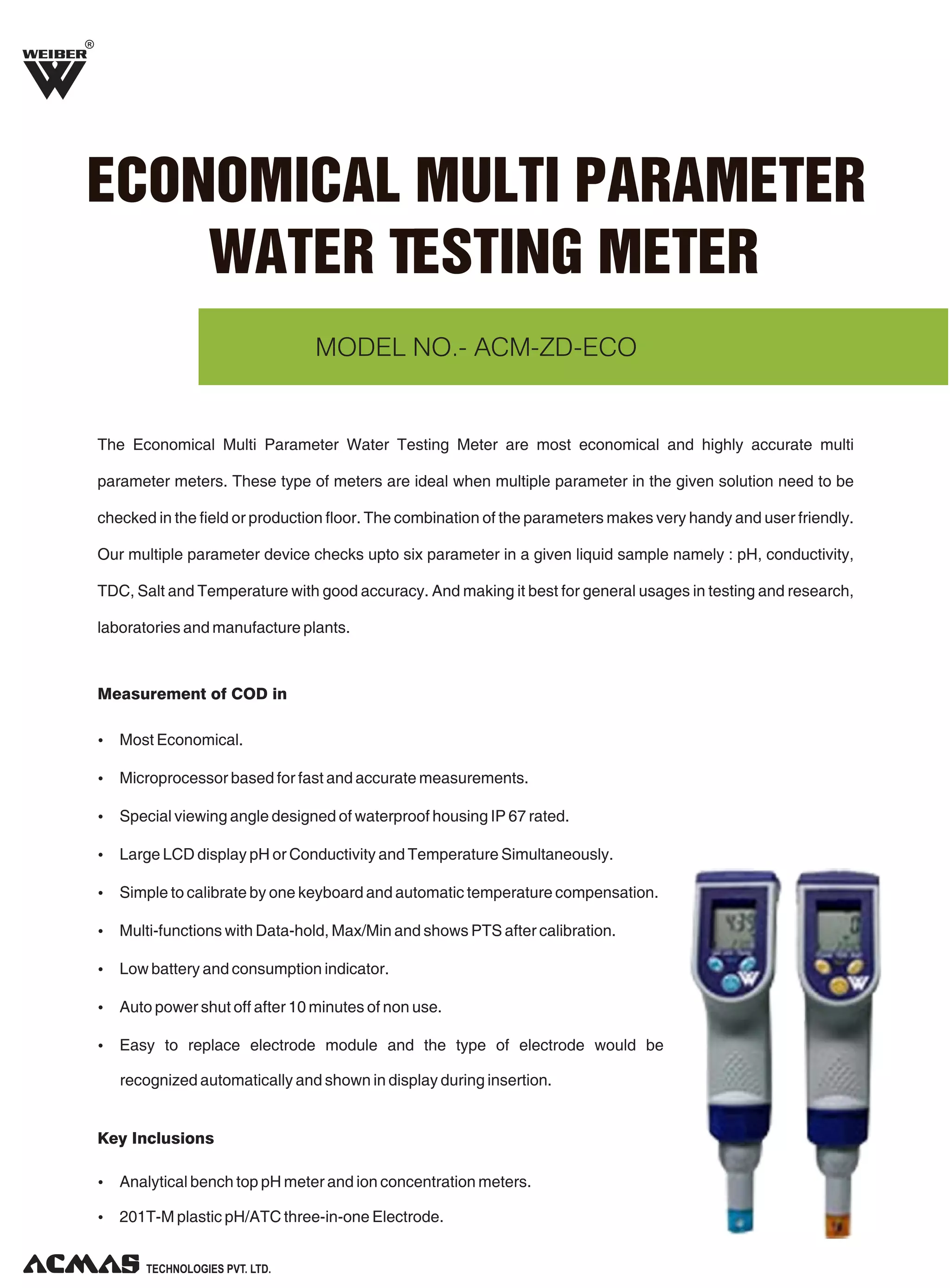 R

ECONOMICAL MULTI PARAMETER
WATER TESTING METER
MODEL NO.- ACM-ZD-ECO

The Economical Multi Parameter Water Testing Meter are most economical and highly accurate multi
parameter meters. These type of meters are ideal when multiple parameter in the given solution need to be
checked in the field or production floor. The combination of the parameters makes very handy and user friendly.
Our multiple parameter device checks upto six parameter in a given liquid sample namely : pH, conductivity,
TDC, Salt and Temperature with good accuracy. And making it best for general usages in testing and research,
laboratories and manufacture plants.

Measurement of COD in
Ÿ Most Economical.
Ÿ Microprocessor based for fast and accurate measurements.
Ÿ Special viewing angle designed of waterproof housing IP 67 rated.
Ÿ Large LCD display pH or Conductivity and Temperature Simultaneously.
Ÿ Simple to calibrate by one keyboard and automatic temperature compensation.
Ÿ Multi-functions with Data-hold, Max/Min and shows PTS after calibration.
Ÿ Low battery and consumption indicator.
Ÿ Auto power shut off after 10 minutes of non use.
Ÿ Easy to replace electrode module and the type of electrode would be

recognized automatically and shown in display during insertion.

Key Inclusions
Ÿ Analytical bench top pH meter and ion concentration meters.
Ÿ 201T-M plastic pH/ATC three-in-one Electrode.

TECHNOLOGIES PVT. LTD.

 