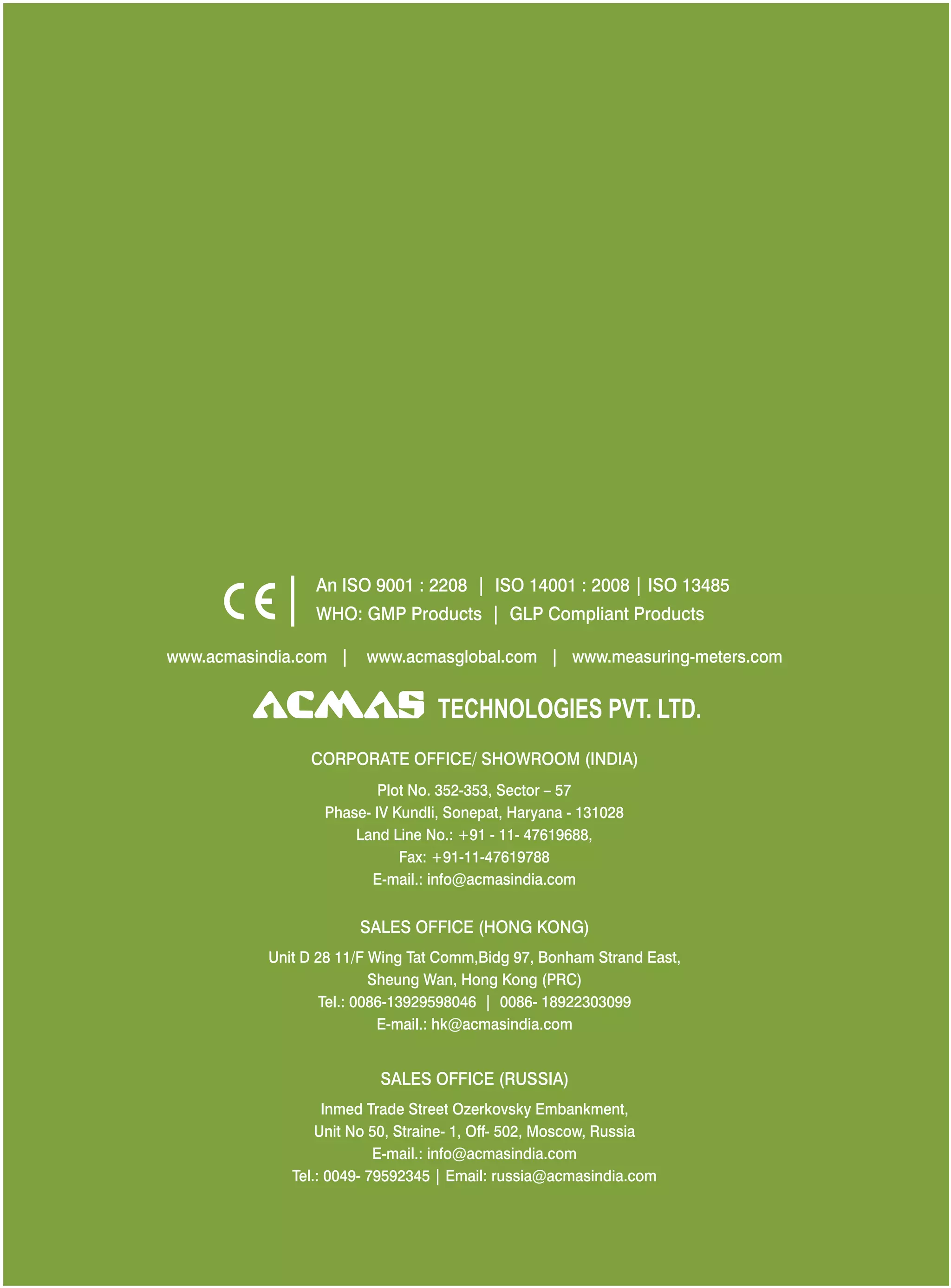 An ISO 9001 : 2208 | ISO 14001 : 2008 | ISO 13485
WHO: GMP Products | GLP Compliant Products
www.acmasindia.com |

www.acmasglobal.com | www.measuring-meters.com

TECHNOLOGIES PVT. LTD.
CORPORATE OFFICE/ SHOWROOM (INDIA)
Plot No. 352-353, Sector – 57
Phase- IV Kundli, Sonepat, Haryana - 131028
Land Line No.: +91 - 11- 47619688,
Fax: +91-11-47619788
E-mail.: info@acmasindia.com

SALES OFFICE (HONG KONG)
Unit D 28 11/F Wing Tat Comm,Bidg 97, Bonham Strand East,
Sheung Wan, Hong Kong (PRC)
Tel.: 0086-13929598046 | 0086- 18922303099
E-mail.: hk@acmasindia.com

SALES OFFICE (RUSSIA)
Inmed Trade Street Ozerkovsky Embankment,
Unit No 50, Straine- 1, Off- 502, Moscow, Russia
E-mail.: info@acmasindia.com
Tel.: 0049- 79592345 | Email: russia@acmasindia.com

 