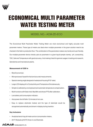 R

ECONOMICAL MULTI PARAMETER
WATER TESTING METER
MODEL NO.- ACM-ZD-ECO

The Economical Multi Parameter Water Testing Meter are most economical and highly accurate multi
parameter meters. These type of meters are ideal when multiple parameter in the given solution need to be
checked in the field or production floor. The combination of the parameters makes very handy and user friendly.
Our multiple parameter device checks upto six parameter in a given liquid sample namely : pH, conductivity,
TDC, Salt and Temperature with good accuracy. And making it best for general usages in testing and research,
laboratories and manufacture plants.

Measurement of COD in
Ÿ Most Economical.
Ÿ Microprocessor based for fast and accurate measurements.
Ÿ Special viewing angle designed of waterproof housing IP 67 rated.
Ÿ Large LCD display pH or Conductivity and Temperature Simultaneously.
Ÿ Simple to calibrate by one keyboard and automatic temperature compensation.
Ÿ Multi-functions with Data-hold, Max/Min and shows PTS after calibration.
Ÿ Low battery and consumption indicator.
Ÿ Auto power shut off after 10 minutes of non use.
Ÿ Easy to replace electrode module and the type of electrode would be

recognized automatically and shown in display during insertion.

Key Inclusions
Ÿ Analytical bench top pH meter and ion concentration meters.
Ÿ 201T-M plastic pH/ATC three-in-one Electrode.

TECHNOLOGIES PVT. LTD.

 