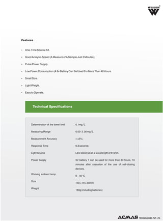 R

Features

Ÿ One-Time Special Kit.
Ÿ Good Analysis Speed (A Measure of A Sample Just 3 Minutes);
Ÿ Pulse Power Supply.
Ÿ Low Power Consumption (A 9v Battery Can Be Used For More Than 40 Hours.
Ÿ Small Size.
Ÿ Light Weight.
Ÿ Easy to Operate.

Technical Specifications

Determination of the lower limit

0.1mg / L

Measuring Range

0.00- 3 .00 mg / L

Measurement Accuracy

= ±5%;

Response Time

0.3 seconds

Light Source

LED silicon LED, a wavelength of 510nm.

Power Supply

9V battery 1 can be used for more than 40 hours, 10
minutes after cessation of the use of self-closing
devices.

Working ambient temp.
Size
Weight

0 ~ 40 °C
140 × 70 × 30mm
180g (including batteries)

TECHNOLOGIES PVT. LTD.

 