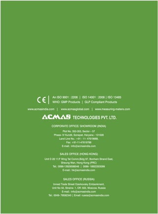 An ISO 9001 : 2208 | ISO 14001 : 2008 | ISO 13485
WHO: GMP Products | GLP Compliant Products
www.acmasindia.com |

www.acmasglobal.com | www.measuring-meters.com

TECHNOLOGIES PVT. LTD.
CORPORATE OFFICE/ SHOWROOM (INDIA)
Plot No. 352-353, Sector – 57
Phase- IV Kundli, Sonepat, Haryana - 131028
Land Line No.: +91 - 11- 47619688,
Fax: +91-11-47619788
E-mail.: info@acmasindia.com

SALES OFFICE (HONG KONG)
Unit D 28 11/F Wing Tat Comm,Bidg 97, Bonham Strand East,
Sheung Wan, Hong Kong (PRC)
Tel.: 0086-13929598046 | 0086- 18922303099
E-mail.: hk@acmasindia.com

SALES OFFICE (RUSSIA)
Inmed Trade Street Ozerkovsky Embankment,
Unit No 50, Straine- 1, Off- 502, Moscow, Russia
E-mail.: info@acmasindia.com
Tel.: 0049- 79592345 | Email: russia@acmasindia.com

 