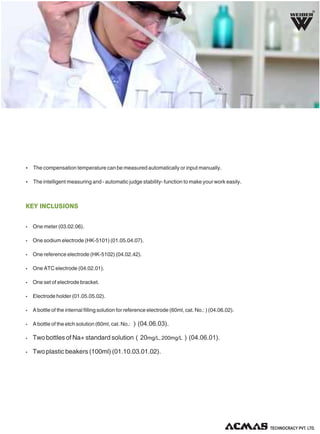 R

Ÿ The compensation temperature can be measured automatically or input manually.
Ÿ The intelligent measuring and - automatic judge stability- function to make your work easily.

KEY INCLUSIONS
Ÿ

One meter (03.02.06).

Ÿ

One sodium electrode (HK-5101) (01.05.04.07).

Ÿ

One reference electrode (HK-5102) (04.02.42).

Ÿ

One ATC electrode (04.02.01).

Ÿ

One set of electrode bracket.

Ÿ

Electrode holder (01.05.05.02).

Ÿ

A bottle of the internal filling solution for reference electrode (60ml, cat. No.: ) (04.06.02).

Ÿ

A bottle of the etch solution (60ml, cat. No.: ）(04.06.03).

Ÿ

Two bottles of Na+ standard solution（20mg/L, 200mg/L）(04.06.01).

Ÿ

Two plastic beakers (100ml) (01.10.03.01.02).

TECHNOLOGIES PVT. LTD.

 