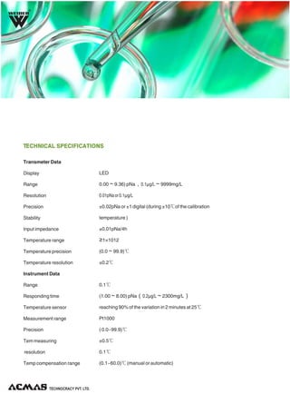 R

TECHNICAL SPECIFICATIONS
Transmeter Data
Display

LED

Range

0.00～9.36) pNa，0.1μg/L～9999mg/L

Resolution

0.01pNa or 0.1μg/L

Precision

±0.02pNa or ±1 digital (during ±10℃of the calibration

Stability

temperature )

Input impedance

±0.01pNa/4h

Temperature range

≥1×1012Ω

Temperature precision

(0.0～99.9)℃

Temperature resolution

±0.2℃

Instrument Data
Range

0.1℃

Responding time

(1.00～8.00) pNa（0.2μg/L～2300mg/L）

Temperature sensor

reaching 90% of the variation in 2 minutes at 25℃

Measurement range

Pt1000

Precision

( 0.0~99.9)℃

Tem measuring

±0.5℃

resolution

0.1℃

Temp compensation range

(0.1~60.0)℃ (manual or automatic)

TECHNOLOGIES PVT. LTD.

 