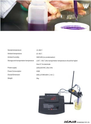 R

Sample temperature

( 5~60)℃

Ambient temperature

(5~45)℃

Ambient humidity

≤90%RH (no condensation)

Storage and transportation temperature

(-25℃~55)℃(the transportation temperature should be higher
than 0℃for electrode

Power supply

(220±22)VAC, (50±1)Hz

Power Consumption

≤3W

Overall Dimension

200L×210W×65H（mm）

Weight

2kg

TECHNOLOGIES PVT. LTD.

 