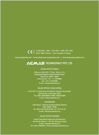 An ISO 9001 : 2208 | ISO 14001 : 2008 | ISO 13485
WHO: GMP Products | GLP Compliant Products

www.acmasindia.com | www.cleanroom-equipments.com | www.measuring-meters.com

TECHNOLOGIES PVT. LTD.
CORPORATE OFFICE/ SHOWROOM (INDIA)
Plot No. 352-353, Sector – 57
Phase- IV Kundli, Sonepat, Haryana - 131028
Land Line No.: +91 - 11- 47619688,
Fax: +91-11-47619788
E-mail.: info@acmasindia.com

SALES OFFICE (HONG KONG)
Unit D 28 11/F Wing Tat Comm,Bidg 97, Bonham Strand East,
Sheung Wan, Hong Kong (PRC)
Tel.: 0086-13929598046 0086- 18922303099
E-mail.: hk@acmasindia.com

SHOWROOM
J-284 Sector 1 Bawana Industrial Estate, Bawana,
Delhi, INDIA-110039
Tel.: 0091-0-9312219738 (M) +91- 9717741167
E-mail.: info@acmasindia.com

SALES OFFICE (RUSSIA)
Inmed Trade Street Ozerkovsky Embankment,
Unit No 50, Straine- 1, Off- 502, Moscow, Russia
E-mail.: info@acmasindia.com
Tel.: 0049- 79592345 | Email: russia@acmasindia.com

 