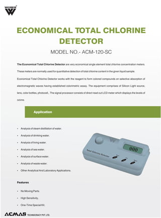 R

ECONOMICAL TOTAL CHLORINE
DETECTOR
MODEL NO.- ACM-120-SC
The Economical Total Chlorine Detector are very economical single element total chlorine concentration meters.
These meters are normally used for quantitative detection of total chlorine content in the given liquid sample.
Economical Total Chlorine Detector works with the reagent to form colored compounds on selective absorption of
electromagnetic waves having established colorimetric assay. The equipment comprises of Silicon Light source,
lens, color bottles, photocell,. The signal processor consists of direct read out LCD meter which displays the levels of
ozone.

Application

Ÿ Analysis of steam distillation of water.
Ÿ Analysis of drinking water.
Ÿ Analysis of living water.
Ÿ Analysis of sea water.
Ÿ Analysis of surface water.
Ÿ Analysis of waste water.
Ÿ Other Analytical And Laboratory Applications.

Features
Ÿ No Moving Parts.
Ÿ High Sensitivity.
Ÿ One-Time Special Kit.

TECHNOLOGIES PVT. LTD

 