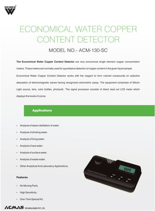 R

ECONOMICAL WATER COPPER
CONTENT DETECTOR
MODEL NO.- ACM-130-SC
The Economical Water Copper Content Detector are very economical single element copper concentration
meters. These meters are normally used for quantitative detection of copper content in the given liquid sample.
Economical Water Copper Content Detector works with the reagent to form colored compounds on selective
absorption of electromagnetic waves having recognized colorimetric assay. The equipment comprises of Silicon
Light source, lens, color bottles, photocell,. The signal processor consists of direct read out LCD meter which
displays the levels of ozone.

Applications

Ÿ Analysis of steam distillation of water.
Ÿ Analysis of drinking water.
Ÿ Analysis of living water.
Ÿ Analysis of sea water.
Ÿ Analysis of surface water.
Ÿ Analysis of waste water.
Ÿ Other Analytical And Laboratory Applications.

Features
Ÿ No Moving Parts.
Ÿ High Sensitivity.
Ÿ One-Time Special Kit.

TECHNOLOGIES PVT. LTD.

 