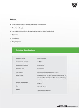 R

Features

Ÿ Good Analysis Speed (A Measure of A Sample Just 3 Minutes)
Ÿ Pulse Power Supply.
Ÿ Low Power Consumption (A 9v Battery Can Be Used For More Than 40 Hours.
Ÿ Small Size.
Ÿ Light Weight.
Ÿ Easy to Operate.

Technical Specifications

Measuring Range

0.05- 1 .00 mg / L

Measurement Accuracy

≤ ± 3%;

Measurement Methods

DPD method

Response Time

0.3 seconds

Light Source

LED silicon LED, a wavelength of 510nm.

Power Supply

9V battery 1 can be used for more than 40 hours, 10
minutes after cessation of the use of self-closing
devices.

Working ambient temp.
Size
Weight

0 ~ 40 °C
140 × 70 × 30mm
180g (including batteries)

TECHNOLOGIES PVT. LTD.

 