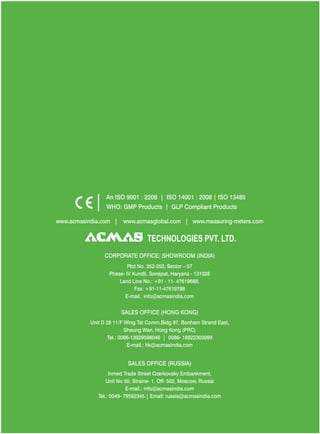An ISO 9001 : 2208 | ISO 14001 : 2008 | ISO 13485
WHO: GMP Products | GLP Compliant Products
www.acmasindia.com |

www.acmasglobal.com | www.measuring-meters.com

TECHNOLOGIES PVT. LTD.
CORPORATE OFFICE/ SHOWROOM (INDIA)
Plot No. 352-353, Sector – 57
Phase- IV Kundli, Sonepat, Haryana - 131028
Land Line No.: +91 - 11- 47619688,
Fax: +91-11-47619788
E-mail.: info@acmasindia.com

SALES OFFICE (HONG KONG)
Unit D 28 11/F Wing Tat Comm,Bidg 97, Bonham Strand East,
Sheung Wan, Hong Kong (PRC)
Tel.: 0086-13929598046 | 0086- 18922303099
E-mail.: hk@acmasindia.com

SALES OFFICE (RUSSIA)
Inmed Trade Street Ozerkovsky Embankment,
Unit No 50, Straine- 1, Off- 502, Moscow, Russia
E-mail.: info@acmasindia.com
Tel.: 0049- 79592345 | Email: russia@acmasindia.com

 